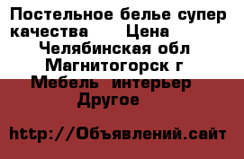 Постельное белье супер качества!!! › Цена ­ 1 590 - Челябинская обл., Магнитогорск г. Мебель, интерьер » Другое   